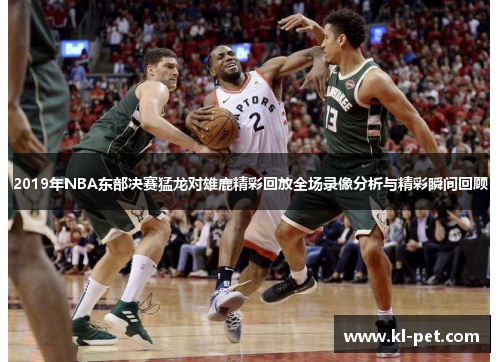 2019年NBA东部决赛猛龙对雄鹿精彩回放全场录像分析与精彩瞬间回顾