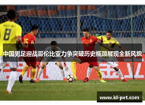 中国男足迎战哥伦比亚力争突破历史瓶颈展现全新风貌