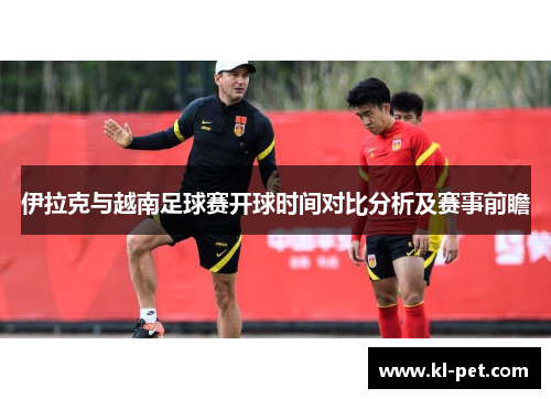 伊拉克与越南足球赛开球时间对比分析及赛事前瞻