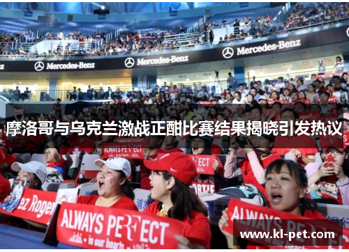 摩洛哥与乌克兰激战正酣比赛结果揭晓引发热议