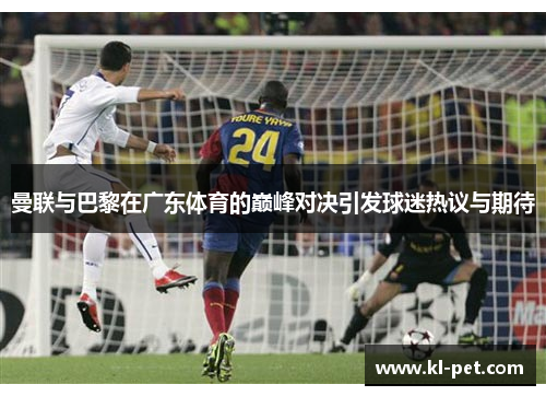 曼联与巴黎在广东体育的巅峰对决引发球迷热议与期待