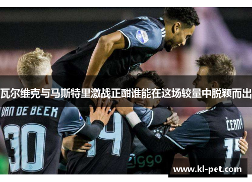 瓦尔维克与马斯特里激战正酣谁能在这场较量中脱颖而出