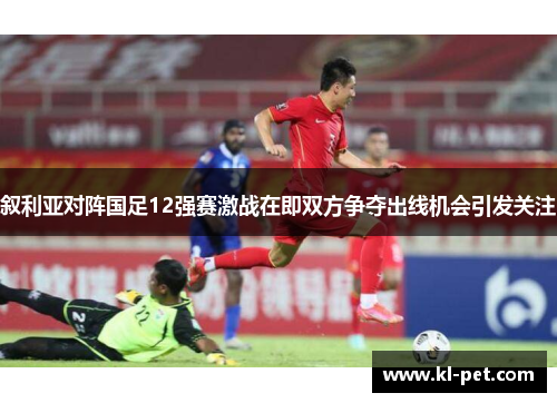 叙利亚对阵国足12强赛激战在即双方争夺出线机会引发关注