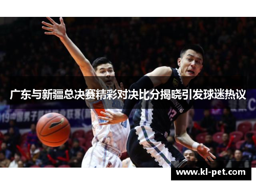 广东与新疆总决赛精彩对决比分揭晓引发球迷热议